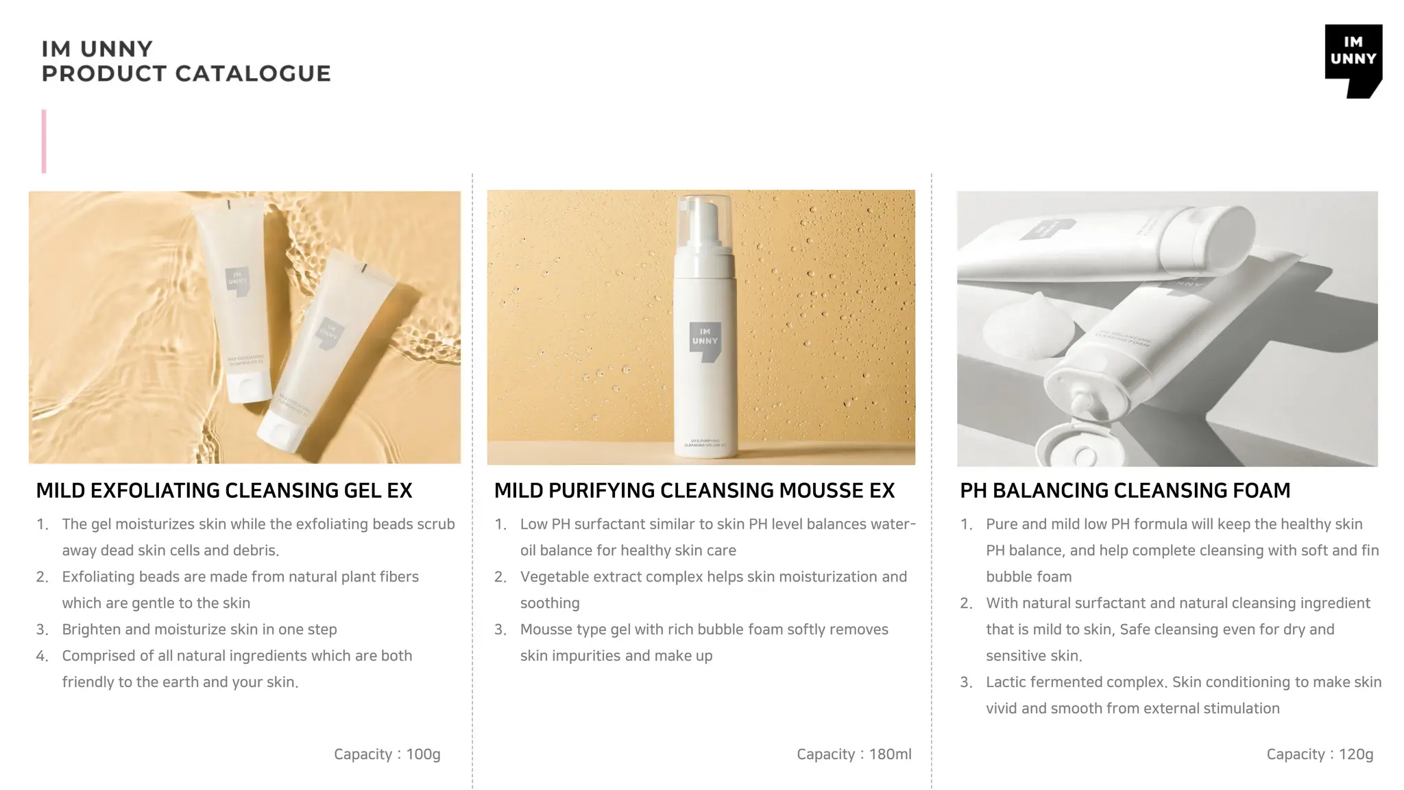 MILD EXFOLIATING CLEANSING GEL EX
1. The gel moisturizes skin while the exfoliating beads scrub
away dead skin cells and debris.
2. Exfoliating beads are made from natural plant fibers
which are gentle to the skin
3. Brighten and moisturize skin in one step
4. Comprised of all natural ingredients which are both
friendly to the earth and your skin.
MILD PURIFYING CLEANSING MOUSSE EX
1. Low PH surfactant similar to skin PH level balances water-
oil balance for healthy skin care
2. Vegetable extract complex helps skin moisturization and
soothing
3. Mousse type gel with rich bubble foam softly removes
skin impurities and make up
PH BALANCING CLEANSING FOAM
1. Pure and mild low PH formula will keep the healthy skin
PH balance, and help complete cleansing with soft and fin
bubble foam
2. With natural surfactant and natural cleansing ingredient
that is mild to skin, Safe cleansing even for dry and
sensitive skin.
3. Lactic fermented complex. Skin conditioning to make skin
vivid and smooth from external stimulation
Capacity : 100g Capacity : 180ml Capacity : 120g
 