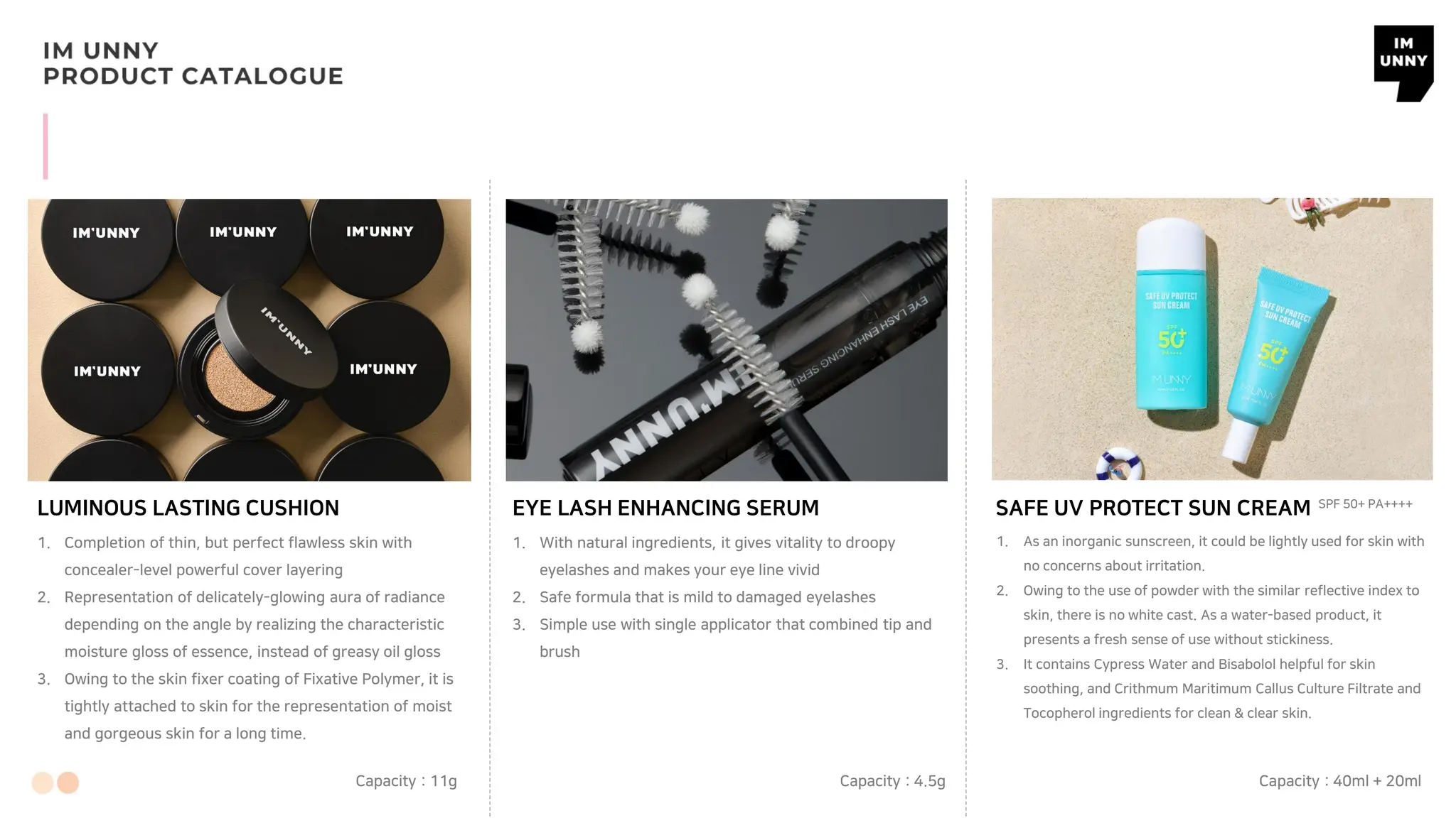 LUMINOUS LASTING CUSHION
1. Completion of thin, but perfect flawless skin with
concealer-level powerful cover layering
2. Representation of delicately-glowing aura of radiance
depending on the angle by realizing the characteristic
moisture gloss of essence, instead of greasy oil gloss
3. Owing to the skin fixer coating of Fixative Polymer, it is
tightly attached to skin for the representation of moist
and gorgeous skin for a long time.
EYE LASH ENHANCING SERUM
1. With natural ingredients, it gives vitality to droopy
eyelashes and makes your eye line vivid
2. Safe formula that is mild to damaged eyelashes
3. Simple use with single applicator that combined tip and
brush
SAFE UV PROTECT SUN CREAM
1. As an inorganic sunscreen, it could be lightly used for skin with
no concerns about irritation.
2. Owing to the use of powder with the similar reflective index to
skin, there is no white cast. As a water-based product, it
presents a fresh sense of use without stickiness.
3. It contains Cypress Water and Bisabolol helpful for skin
soothing, and Crithmum Maritimum Callus Culture Filtrate and
Tocopherol ingredients for clean & clear skin.
Capacity : 11g Capacity : 4.5g Capacity : 40ml + 20ml
SPF 50+ PA++++
 