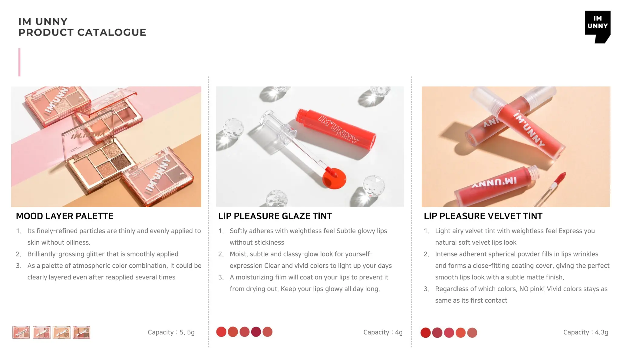 LIP PLEASURE GLAZE TINT
Capacity : 4g
LIP PLEASURE VELVET TINT
Capacity : 4.3g
MOOD LAYER PALETTE
Capacity : 5. 5g
1. Its finely-refined particles are thinly and evenly applied to
skin without oiliness.
2. Brilliantly-grossing glitter that is smoothly applied
3. As a palette of atmospheric color combination, it could be
clearly layered even after reapplied several times
1. Softly adheres with weightless feel Subtle glowy lips
without stickiness
2. Moist, subtle and classy-glow look for yourself-
expression Clear and vivid colors to light up your days
3. A moisturizing film will coat on your lips to prevent it
from drying out. Keep your lips glowy all day long.
1. Light airy velvet tint with weightless feel Express you
natural soft velvet lips look
2. Intense adherent spherical powder fills in lips wrinkles
and forms a close-fitting coating cover, giving the perfect
smooth lips look with a subtle matte finish.
3. Regardless of which colors, NO pink! Vivid colors stays as
same as its first contact
 