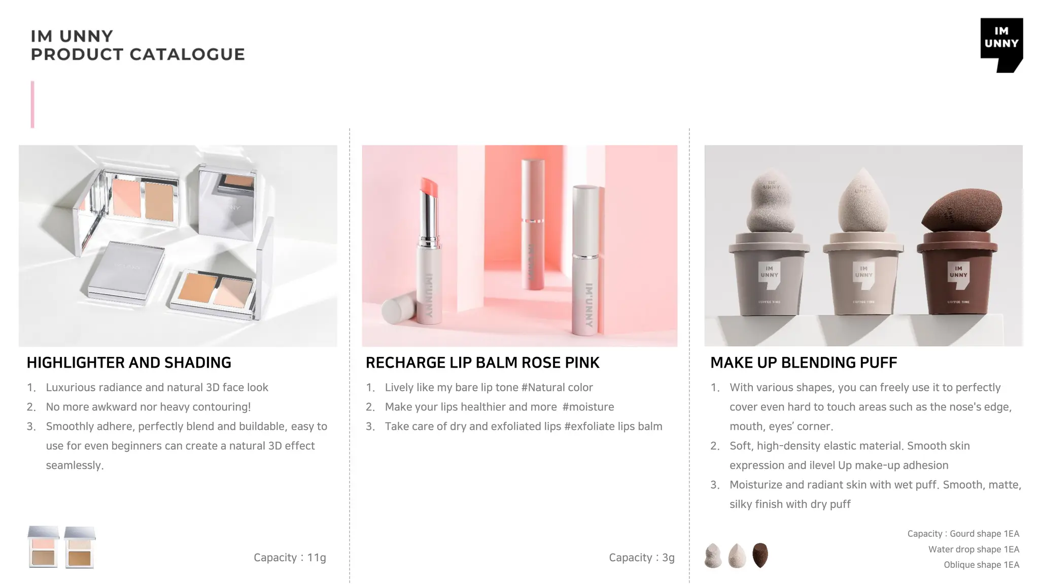 RECHARGE LIP BALM ROSE PINK
Capacity : 3g
MAKE UP BLENDING PUFF
Capacity : Gourd shape 1EA
Water drop shape 1EA
Oblique shape 1EA
HIGHLIGHTER AND SHADING
Capacity : 11g
1. Luxurious radiance and natural 3D face look
2. No more awkward nor heavy contouring!
3. Smoothly adhere, perfectly blend and buildable, easy to
use for even beginners can create a natural 3D effect
seamlessly.
1. Lively like my bare lip tone #Natural color
2. Make your lips healthier and more #moisture
3. Take care of dry and exfoliated lips #exfoliate lips balm
1. With various shapes, you can freely use it to perfectly
cover even hard to touch areas such as the nose's edge,
mouth, eyes’ corner.
2. Soft, high-density elastic material. Smooth skin
expression and ilevel Up make-up adhesion
3. Moisturize and radiant skin with wet puff. Smooth, matte,
silky finish with dry puff
 