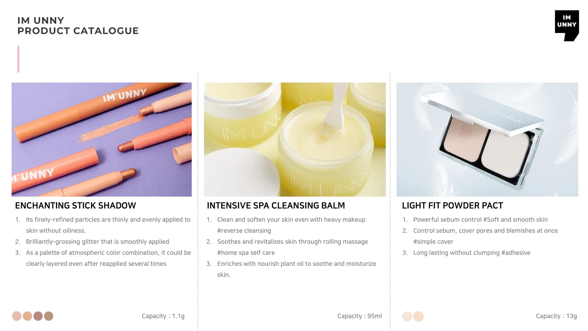 INTENSIVE SPA CLEANSING BALM
Capacity : 95ml
LIGHT FIT POWDER PACT
Capacity : 13g
ENCHANTING STICK SHADOW
Capacity : 1.1g
1. Its finely-refined particles are thinly and evenly applied to
skin without oiliness.
2. Brilliantly-grossing glitter that is smoothly applied
3. As a palette of atmospheric color combination, it could be
clearly layered even after reapplied several times
1. Clean and soften your skin even with heavy makeup
#reverse cleansing
2. Soothes and revitalizes skin through rolling massage
#home spa self care
3. Enriches with nourish plant oil to soothe and moisturize
skin.
1. Powerful sebum control #Soft and smooth skin
2. Control sebum, cover pores and blemishes at once
#simple cover
3. Long lasting without clumping #adhesive
 