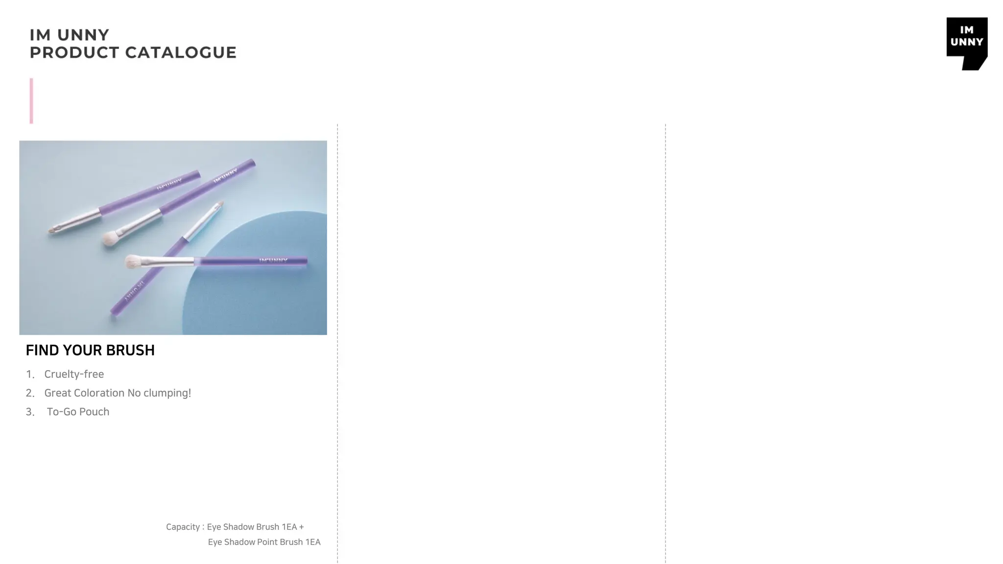 FIND YOUR BRUSH
Capacity : Eye Shadow Brush 1EA +
Eye Shadow Point Brush 1EA
1. Cruelty-free
2. Great Coloration No clumping!
3. To-Go Pouch
 