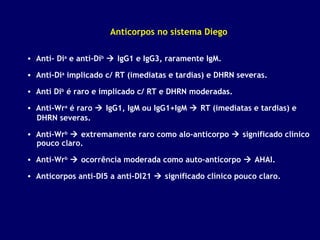 Anticorpos no sistema Diego
• Anti- Dia e anti-Dib  IgG1 e IgG3, raramente IgM.
• Anti-Dia implicado c/ RT (imediatas e tardias) e DHRN severas.
• Anti Dib é raro e implicado c/ RT e DHRN moderadas.
• Anti-Wra é raro  IgG1, IgM ou IgG1+IgM  RT (imediatas e tardias) e
DHRN severas.
• Anti-Wrb  extremamente raro como alo-anticorpo  significado clínico
pouco claro.
• Anti-Wrb  ocorrência moderada como auto-anticorpo  AHAI.
• Anticorpos anti-DI5 a anti-DI21  significado clínico pouco claro.

 