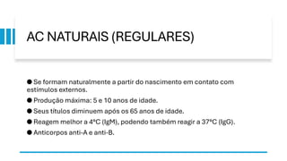 AC NATURAIS (REGULARES)
● Se formam naturalmente a partir do nascimento em contato com
estímulos externos.
● Produção máxima: 5 e 10 anos de idade.
● Seus títulos diminuem após os 65 anos de idade.
● Reagem melhor a 4°C (IgM), podendo também reagir a 37°C (IgG).
● Anticorpos anti-A e anti-B.
 