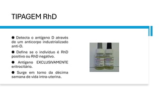 TIPAGEM RhD
● Detecta o antígeno D através
de um anticorpo industrializado
anti-D.
● Define se o indivíduo é RhD
positivo ou RhD negativo.
● Antígeno EXCLUSIVAMENTE
eritrocitário.
● Surge em torno da décima
semana de vida intra-uterina.
 