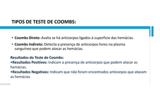 TIPOS DE TESTE DE COOMBS:
• Coombs Direto: Avalia se há anticorpos ligados à superfície das hemácias.
• Coombs Indireto: Detecta a presença de anticorpos livres no plasma
sanguíneo que podem atacar as hemácias.
Resultados do Teste de Coombs:
•Resultados Positivos: Indicam a presença de anticorpos que podem atacar as
hemácias.
•Resultados Negativos: Indicam que não foram encontrados anticorpos que atacam
as hemácias
 