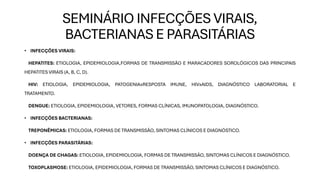 SEMINÁRIO INFECÇÕES VIRAIS,
BACTERIANAS E PARASITÁRIAS
• INFECÇÕES VIRAIS:
HEPATITES: ETIOLOGIA, EPIDEMIOLOGIA,FORMAS DE TRANSMISSÃO E MARACADORES SOROLÓGICOS DAS PRINCIPAIS
HEPATITES VIRAIS (A, B, C, D).
HIV: ETIOLOGIA, EPIDEMIOLOGIA, PATOGENIAxRESPOSTA IMUNE, HIVxAIDS, DIAGNÓSTICO LABORATORIAL E
TRATAMENTO.
DENGUE: ETIOLOGIA, EPIDEMIOLOGIA, VETORES, FORMAS CLÍNICAS, IMUNOPATOLOGIA, DIAGNÓSTICO.
• INFECÇÕES BACTERIANAS:
TREPONÊMICAS: ETIOLOGIA, FORMAS DE TRANSMISSÃO, SINTOMAS CLÍNICOS E DIAGNÓSTICO.
• INFECÇÕES PARASITÁRIAS:
DOENÇA DE CHAGAS: ETIOLOGIA, EPIDEMIOLOGIA, FORMAS DE TRANSMISSÃO, SINTOMAS CLÍNICOS E DIAGNÓSTICO.
TOXOPLASMOSE: ETIOLOGIA, EPIDEMIOLOGIA, FORMAS DE TRANSMISSÃO, SINTOMAS CLÍNICOS E DIAGNÓSTICO.
 