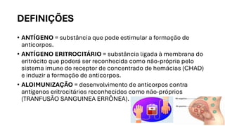 DEFINIÇÕES
• ANTÍGENO = substância que pode estimular a formação de
anticorpos.
• ANTÍGENO ERITROCITÁRIO = substância ligada à membrana do
eritrócito que poderá ser reconhecida como não-própria pelo
sistema imune do receptor de concentrado de hemácias (CHAD)
e induzir a formação de anticorpos.
• ALOIMUNIZAÇÃO = desenvolvimento de anticorpos contra
antígenos eritrocitários reconhecidos como não-próprios
(TRANFUSÃO SANGUINEA ERRÔNEA).
 