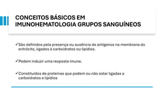 CONCEITOS BÁSICOS EM
IMUNOHEMATOLOGIA GRUPOS SANGUÍNEOS
✓São definidos pela presença ou ausência de antígenos na membrana do
eritrócito, ligados à carboidratos ou lipídios.
✓Podem induzir uma resposta imune.
✓Constituídos de proteínas que podem ou não estar ligadas a
carboidratos e lipídios
 