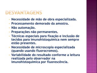 • Necessidade de mão de obra especializada.
• Processamento demorado da amostra.
• Não automação.
• Preparações não permanentes.
• Técnicas especiais para fixação e inclusão de
tecidos para imunohistoquímica nem sempre
estão presentes.
• Necessidade de microscopia especializada
(quando usando fluorocromos).
• Variabilidade do resultado conforme a leitura
realizada pelo observador na
imunohistoquímica por fluorescência.
 