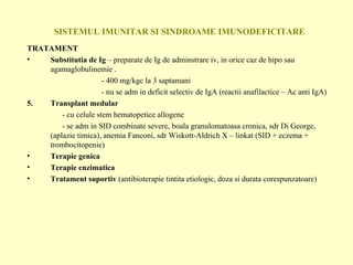 SISTEMUL IMUNITAR SI SINDROAME IMUNODEFICITARE TRATAMENT Substitutia de Ig  – preparate de Ig de adminstrare iv, in orice caz de hipo sau agamaglobulinemie .   - 400 mg/kgc la 3 saptamani   - nu se adm in deficit selectiv de IgA (reactii anafilactice – Ac anti IgA) Transplant medular - cu celule stem hematopetice allogene   - se adm in SID combinate severe, boala granulomatoasa cronica, sdr Di George, (aplazie timica), anemia Fanconi, sdr Wiskott-Aldrich X – linkat (SID + eczema + trombocitopenie) Terapie genica Terapie enzimatica Tratament suportiv  (antibioterapie tintita etiologic, doza si durata corespunzatoare) 