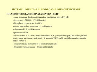 SISTEMUL IMUNITAR SI SINDROAME IMUNODEFICITARE IMUNODEFICIENTA COMBINATA SEVERA – SCID - grup heterogen de dezordini genetice cu afectare grava LT, LB - frecventa: 1/50000 – 1/75000 nasteri - hipoplazia organenelor limfoide - timus anormal ca: structura, cel, arhitectura - absenta cel LT, cel LB mature - prezenta cel NK - clinic: debut la 2-3 luni; infectii multiple: B, V (varicela la sugari) Pn carinii; infectii severe dupa vaccinare cu virusuri vii, atenuate(BCG, AR), candidoza orala, cutanata, sepsis cu G (-) - asociaza retard  neuromotor si falimentul cresterii - tratament rapid, precoce – transplant medular 