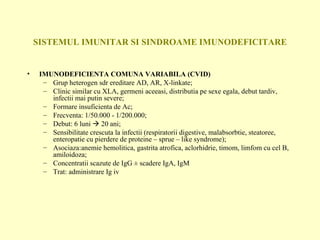 SISTEMUL IMUNITAR SI SINDROAME IMUNODEFICITARE IMUNODEFICIENTA COMUNA VARIABILA (CVID) Grup heterogen sdr ereditare AD, AR, X-linkate; Clinic similar cu XLA, germeni aceeasi, distributia pe sexe egala, debut tardiv, infectii mai putin severe; Formare insuficienta de Ac; Frecventa: 1/50.000 - 1/200.000; Debut: 6 luni    20 ani; Sensibilitate crescuta la infectii (respiratorii digestive, malabsorbtie, steatoree, enteropatie cu pierdere de proteine – sprue – like syndrome); Asociaza:anemie hemolitica, gastrita atrofica, aclorhidrie, timom, limfom cu cel B, amiloidoza; Concentratii scazute de IgG  ± scadere IgA, IgM Trat: administrare Ig iv 