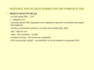SISTEMUL IMUNITAR SI SINDROAME IMUNODEFICITARE DEFICIT SELECTIV DE IgA -  cel mai comun SID – 1/333 -  < 10mg/dl in ser - frecvente infectii GIS, respiratorii, tract urogenital cu germeni extracelulari (fara agenti virali implicati) - alte Ig au concentratii normale in ser, poate asocia deficit IgG 2 , IgM - IgG – lapte de vaca - sprue – like syndrome – la adult - incidenta crescuta – boli autoimune, malignitati - 44% asociaza IgG antiIgA – soc anafilactic in caz de tratament cu preparate IVIG 