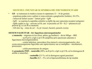 SISTEMUL IMUNITAR SI SINDROAME IMUNODEFICITARE LB  – se matureaza in maduva osoasa in saptamana 12 – 16 de gestatie. - populeaza pulpa rosie a splinei si zona corticala a ganglionilor limfatici; 10-15%. - sinteza de lanturi usoare + lanturi grele = IgM - IgM – se exprima la suprafata celulelor ca IgMs (Ig care reprezinta receptori antigenici - IgMs cuplat cu Ag – activare cel B, care  in prezenta cel Th + IL2 = plasmocit (cel prod de Ig ) si cel B cu memorie. - LB stim Ag – clone de cel – Ac pt virusuri, bacterii, paraziti, toxine. SISTEM FAGOCITAR – fct: fagocitoza microorganismelor a)  monocite  – migreaza in tiss (ficat, splina, gg limfatici) – devin Mfage – SRE   - au R pt Fc a IgG si pt C3b (amplifica prin opsonizare aderenta si fagocitarea microorganismelor).   - contin hidrolaze, peroxidaze (liza intracel a microoorganismelor, desi exista microorganisme fagocitate care supravietuiesc sau se multiplica – micobacterii, protozoare)   - celula prezentatoare de antigen. b)  granulocite PMN  –  neutrofile  (90%; au R pt Fc a IgG si pt C3b, rol in distrugerea B aerobe si anaerobe).   -  eozinofile  (2-5 %; rol in distrugerea agenti parazitari.   -  bazofile  (0,5 – 2%; rol in hipersensibilitatea de tip imediat 