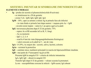 SISTEMUL IMUNITAR SI SINDROAME IMUNODEFICITARE ELEMENTE UMORALE Ig  – produs de secretie al plasmocitelor(celule B activate)   - se sintetizeaza in s 20 de gestatie   - exista 5 cls : IgM, IgG, IgD, IgE, IgA IgM  – 10% ; apar ca urmare a stimul Ag in primele faze ale infectiei   - in viata fetala si primele luni dupa nastere = raspuns prin Ac = IgM - nivelul creste treptat – valori la 1 an aprox egal ca la adult IgG - traverseaza placenta dupa S 32 de gestatie; 75%   - reprez Ac ai RI secundar inf cu B, V, fungi.   - Ac cu memorie   - IgG 1, 2, 3, 4   - scad la 4 luni de viata (hipogamglobulinemia fiziologica)   - valori crescute ca la adult la 5 -  ani de viata IgA - 15-29%; Ac majori din : secretii, saliva, lacrimi, colostru IgAs  – rezistent la proteoliza  IgE  – cantitate mica; mediatori principali in reactia de hipersensibilitate imediata IgD –  mai putin de 1%(receptori Ag pt cel B) Prezenta IgM in sangele CO = criteriu de infectie intrauterina IgA, IgD, IgE – absent in sangele CO Transfer IgG dupa S 32 de gestatie – valoare scazuta la prematuri. La nn – susceptibilitate crescuta la infectii – IgM scazut, IgA absent 
