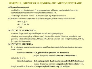SISTEMUL IMUNITAR SI SINDROAME IMUNODEFICITARE b) Sistemul complement - rol in liza cel tinta(virusuri,G neg); opsonizare, eliberare mediatori din leucocite, activare chemotactism leucocitar;putere bactericida ser. - activat pe doua cai: clasica (in prezenta cpx Ag-Ac) si alternativa  c) Citokine  – eliberate ca raspuns la diferite antigene, sintetizate de celule activate. - IFN   ,   ,   - IL 1,2,3,4,5,6  - TNF IMUNITATEA NESPECIFICA - actiune de protectie a gazdei impotriva oricarui agent patogen. - bariere anatomice (piele, cili mucoase), bariere biochimice (lizozim, lactoferina, suc gastric),  elemente celulare (L, Mfage, NK), factori umorali (sist complement IL,  IFN   ,   ,   , prot de faza acuta) . IMUNITATEA SPECIFICA RI la substante straine, recunoasterea  specifica si memoria de lunga durata a Ag care a det RI initial a) mediata  umoral  –  LB, plasmocit si produsii lor de secretie   - mijloc de aparare impotriva  fazelor extracelulare  a infectiilor B si V. b) mediata  celular  –  LT, subpopulatii  T, elemente umorale(IL,IFN,limfokine)   - mijloc de aparare impotriva  organismelor intracelulare  (V, fungi, paraziti) si de sustinere a  supravegherii imune imp cel maligne 
