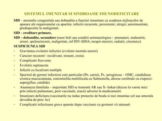 SISTEMUL IMUNITAR SI SINDROAME IMUNODEFICITARE SID  – anomalie congenitala sau dobandita a functiei imunitare cu scaderea mijloacelor de aparare ale organismului cu aparitia: infectii recurente, persistente; alergii; autoimunitate, predispozitie la malignitati. SID – ereditare primare,  SID – dobandite, secundare  (unor boli sau conditii neimunologice – prematuri, malnutriti, arsuri, spelenctocmii, malignitati, inf HIV-SIDA; terapii-steroizi, radiatii, citostaice) SUSPICIUNEA SID Gravitatea evolutiei infectiei (evolutie mortala uneori) Caracter recurent \ recidivant, trenant, cronic Complicatii frecvente Evolutie supraacuta Infectii cu localizari multiple Spectrul de germei infectiosi este particular (Pn. carinii, Ps. aeruginosa – OMC, candidiaza cronica mucocutanata, osteomielita multifocala cu Salmonella, abcese cerebrale cu ciuperci: aspergillus, candida) Anamneza familiala – majoritate SID se transmit AR sau X- linkat (decese la varste mici prin infectii pulmonare, post vaccinale, reactii adverse la medicament) Imunizare deficitara (vaccinarile nu induc protectie de boala si nici imunitae cel sau umorala dovedita de prez Ac) Complicatii infectioase grave aparute dupa vaccinare cu germeni vii atenuati 