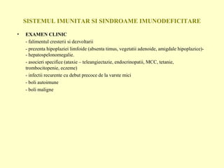SISTEMUL IMUNITAR SI SINDROAME IMUNODEFICITARE EXAMEN CLINIC - falimentul cresterii si dezvoltarii - prezenta hipoplaziei limfoide (absenta timus, vegetatii adenoide, amigdale hipoplazice)- - hepatospelonomegalie. - asocieri specifice (ataxie – teleangiectazie, endocrinopatii, MCC, tetanie, trombocitopenie, eczeme) - infectii recurente cu debut precoce de la varste mici - boli autoimune - boli maligne 