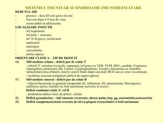 SISTEMUL IMUNITAR SI SINDROAME IMUNODEFICITARE DEBUTUL SID precoce – daca ID este grava (la nn)  frecvent dupa 6-9 luni de viata exista debut in adolescenta LOCALIZARE INFECTII inf respiratorii inf piele + mucoase inf  G IS grave, recidivante septicemii meningite osteomielita artrita septica ORIENTARE CLINICA – TIP DE DEFICIT SID mediate celular - deficit pur de celule T - infectii V, micotice (varicela  supracuta, inf grave cu VEB, VCM, HSV, candida, Cryptococ, Aspergillus), protozoare (Pn. Carinii, Cryptosporidium, Toxopl.), bacteriene cu inmultire intracelulara (mycobaterii, listerii; reactii fatale dupa vaccinare BCG sau cu virus viu atenuat). - incidenta crescuta malignitati (deficit de supraveghere). SID mediate umoral - deficit pur de celule B - infectii bacteriene cu germeni incapsulati (H. influenzae, Str. pneumoniae, Meningococ, stafilococ auriu), Giardia int; boli autoimune (activare in exces). Deficit combinat celule T- cel B   - predomina tablou clinic de deficit  celular. Deficit granulocitar – imf cutanate recurente, abcese pulm, hep, gg, osteomielita,osteoartrita Deficit complement;incid crescuta de inf cu piogeni extracelulari si boli autoimune 