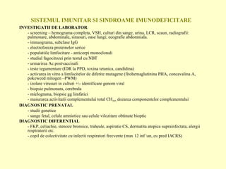 SISTEMUL IMUNITAR SI SINDROAME IMUNODEFICITARE INVESTIGATII DE LABORATOR : - screening – hemograma completa, VSH, culturi din sange, urina, LCR, scaun, radiografii: pulmonare, abdominale, sinusuri, oase lungi; ecografie abdomniala. - imnuograma, subclase IgG - electroforeza proteinelor serice  - populatiile limfocitare - anticorpi monoclonali - studiul fagocitozei prin testul cu NBT - urmarirea Ac postvaccinali - teste tegumentare (IDR la PPD, toxina tetanica, candidina) - activarea in vitro a limfocitelor de diferite mutagene (fitohemaglutinina PHA, concavalina A, pokeweed mitogen –PWM) - izolare virusuri in culturi +\- identificare genom viral - biopsie pulmonara, cerebrala - mielograma, biopsie gg limfatici - masurarea activitatii complementului total CH 50 , ,  dozarea componentelor complementului DIAGNOSTIC PRENATAL - studii genetice - sange fetal, celule amniotice sau celule vilozitare obtinute bioptic DIAGNOSTIC DIFERENTIAL - FKP, celiachie, stenoze bronsice, traheale, aspiratie CS, dermatita atopica suprainfectata, alergii respiratorii etc. - copil de colectivitate cu infectii respiratori frecvente (max 12 inf \an, cu pred IACRS) 