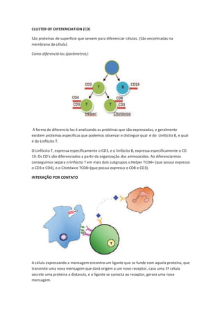 CLUSTER OF DIFERENCIATION (CD)

São proteínas de superfície que servem para diferenciar células. (São encontradas na
membrana da célula).

Como diferenciá-los (parâmetros):




A forma de diferencia-los é analisando as protéinas que são expressadas, e geralmente
existem proteínas específicas que podemos observar e distinguir qual é do Linfócito B, e qual
é do Linfócito T.

O Linfócito T, expressa especificamente o CD3, e o linfócito B, expressa especificamente o CD
19. Os CD’s são diferenciados a partir da organização dos aminoácidos. Ao diferenciarmos
conseguimos separa o linfócito T em mais dois subgrupos o Helper TCD4+ (que possui expresso
o CD3 e CD4), e o Citotóxico TCD8+(que possui expresso o CD8 e CD3).

INTERAÇÃO POR CONTATO




A célula expressando a mensagem encontra um ligante que se funde com aquela proteína, que
transmite uma nova mensagem que dará origem a um novo receptor, caso uma 3º célula
secrete uma proteina a distancia, e o ligante se conecta ao receptor, gerara uma nova
mensagem.
 