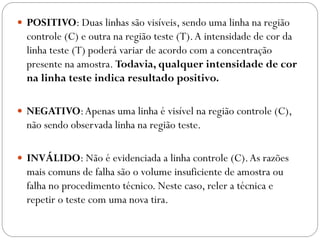  POSITIVO: Duas linhas são visíveis, sendo uma linha na região
controle (C) e outra na região teste (T).A intensidade de cor da
linha teste (T) poderá variar de acordo com a concentração
presente na amostra. Todavia, qualquer intensidade de cor
na linha teste indica resultado positivo.
 NEGATIVO:Apenas uma linha é visível na região controle (C),
não sendo observada linha na região teste.
 INVÁLIDO: Não é evidenciada a linha controle (C).As razões
mais comuns de falha são o volume insuficiente de amostra ou
falha no procedimento técnico. Neste caso, reler a técnica e
repetir o teste com uma nova tira.
 