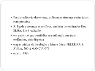  Para a realização deste teste, utilizam-se sistemas enzimáticos
com proteína
 A, ligada a corantes específicos, também denominados Dot-
ELISA. Ele é realizado
 em papéis, o que possibilita sua utilização em áreas
endêmicas, pois dispensa
 etapas críticas de incubação e leitura ótica (FERREIRA &
ÁVILA, 2001; MANCIANTI
 et al., 1996)
 
