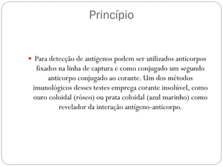  Para detecção de antígenos podem ser utilizados anticorpos
fixados na linha de captura e como conjugado um segundo
anticorpo conjugado ao corante. Um dos métodos
imunológicos desses testes emprega corante insolúvel, como
ouro coloidal (róseo) ou prata coloidal (azul marinho) como
revelador da interação antígeno-anticorpo.
Princípio
 