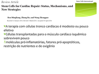 ♥A terapia com células tronco cardíacas é modesto ou pouco
efetivo
♥Células transplantadas para o músculo cardíaco isquêmico
sobrevivem pouco
moléculas pró-inflamatórias, fatores pró-apoptóticos,
restrição de nutrientes e de oxigênio
 