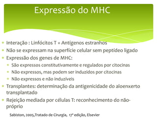 Expressão do MHC


Interação : Linfócitos T + Antígenos estranhos
Não se expressam na superfície celular sem peptídeo ligado
Expressão dos genes de MHC:
  São expressos constitutivamente e regulados por citocinas
  Não expressos, mas podem ser induzidos por citocinas
  Não expressos e não induzíveis
Transplantes: determinação da antigenicidade do aloenxerto
transplantado
Rejeição mediada por células T: reconhecimento do não-
próprio
 Sabiston, 2005,Tratado de Cirurgia, 17ª edição, Elsevier
 