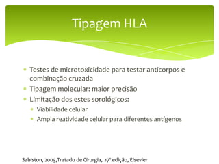 Tipagem HLA


   Testes de microtoxicidade para testar anticorpos e
   combinação cruzada
   Tipagem molecular: maior precisão
   Limitação dos estes sorológicos:
      Viabilidade celular
      Ampla reatividade celular para diferentes antígenos




Sabiston, 2005,Tratado de Cirurgia, 17ª edição, Elsevier
 