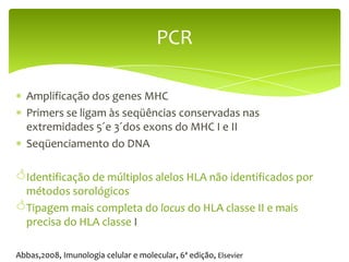 PCR

  Amplificação dos genes MHC
  Primers se ligam às seqüências conservadas nas
  extremidades 5´e 3´dos exons do MHC I e II
  Seqüenciamento do DNA

Identificação de múltiplos alelos HLA não identificados por
 métodos sorológicos
Tipagem mais completa do locus do HLA classe II e mais
 precisa do HLA classe I

Abbas,2008, Imunologia celular e molecular, 6ª edição, Elsevier
 
