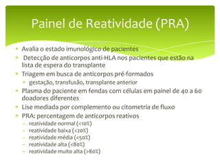 Painel de Reatividade (PRA)
Avalia o estado imunológico de pacientes
 Detecção de anticorpos anti-HLA nos pacientes que estão na
lista de espera do transplante
Triagem em busca de anticorpos pré-formados
    gestação, transfusão, transplante anterior
Plasma do paciente em fendas com células em painel de 40 a 60
doadores diferentes
Lise mediada por complemento ou citometria de fluxo
PRA: percentagem de anticorpos reativos
–   reatividade normal (<10%)
–   reatividade baixa (<20%)
–   reatividade média (<50%)
–   reatividade alta (<80%)
–   reatividade muito alta (>80%)
 
