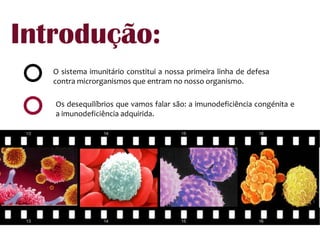 Introdução:O sistema imunitário constitui a nossa primeira linha de defesa contra microrganismos que entram no nosso organismo.Os desequilíbrios que vamos falar são: a imunodeficiência congénita e a imunodeficiência adquirida.