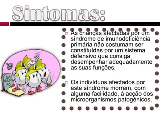 Sintomas:As crianças afectadas por um síndrome de imunodeficiência primária não costumam ser constituídas por um sistema defensivo que consiga desempenhar adequadamente as suas funções. Os indivíduos afectados por este síndrome morrem, com alguma facilidade, à acção dos microorganismos patogénicos.