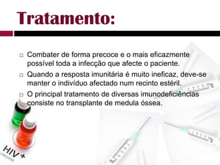 Tratamento:Combater de forma precoce e o mais eficazmente possível toda a infecção que afecte o paciente.Quando a resposta imunitária é muito ineficaz, deve-se manter o indivíduo afectado num recinto estéril.O principal tratamento de diversas imunodeficiências consiste no transplante de medula óssea.
