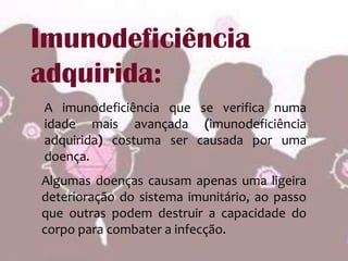 Imunodeficiência adquirida:A imunodeficiência que se verifica numa idade mais avançada (imunodeficiência adquirida) costuma ser causada por uma doença. Algumas doenças causam apenas uma ligeira deterioração do sistema imunitário, ao passo que outras podem destruir a capacidade do corpo para combater a infecção. 