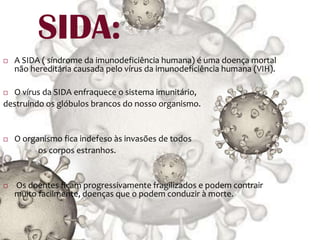 SIDA:A SIDA ( síndrome da imunodeficiência humana) é uma doença mortal não hereditária causada pelo vírus da imunodeficiência humana (VIH).O vírus da SIDA enfraquece o sistema imunitário, destruindo os glóbulos brancos do nosso organismo.O organismo fica indefeso às invasões de todos                   os corpos estranhos.  Os doentes ficam progressivamente fragilizados e podem contrair muito facilmente, doenças que o podem conduzir à morte.