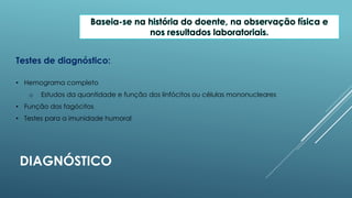 Baseia-se na história do doente, na observação física e
nos resultados laboratoriais.
Testes de diagnóstico:
• Hemograma completo
o

Estudos da quantidade e função dos linfócitos ou células mononucleares

• Função dos fagócitos
• Testes para a imunidade humoral

DIAGNÓSTICO

 