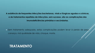 A existência de frequentes infecções bacterianas, virais e fúngicas agudas e crónicas,
e de tratamentos repetidos de infecções, sem sucesso, são as complicações das
imunodeficiências primárias e secúndarias.



Sem tratamento adequado, estas complicações podem levar á perda de peso,
cansaço, má qualidade de vida, choque, morte.

TRATAMENTO

 
