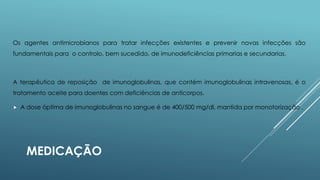 Os agentes antimicrobianos para tratar infecções existentes e prevenir novas infecções são
fundamentais para o controlo, bem sucedido, de imunodeficiências primarias e secundarias.

A terapêutica de reposição de imunoglobulinas, que contém imunoglobulinas intravenosas, é o
tratamento aceite para doentes com deficiências de anticorpos.


A dose óptima de imunoglobulinas no sangue é de 400/500 mg/dl, mantida por monotorização .

MEDICAÇÃO

 