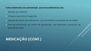 Outros tratamentos de quimioterapia para imunodeficiências são:


Injeções de interferão;



Citoquina que ativa os fagócitos;



Injeções de fatores de crescimento , que aumentam a produção de neutrófilos;



Fator de estimulação da colónia de granulócitos que estimulam a produção de
granulócitos (G.B)

MEDICAÇÃO (CONT.)

 