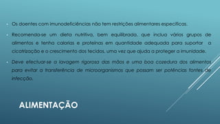 •

Os doentes com imunodeficiências não tem restrições alimentares especificas.

•

Recomenda-se um dieta nutritiva, bem equilibrada, que inclua vários grupos de
alimentos e tenha calorias e proteínas em quantidade adequada para suportar

a

cicatrização e o crescimento dos tecidos, uma vez que ajuda a proteger a imunidade.
•

Deve efectuar-se a lavagem rigorosa das mãos e uma boa cozedura dos alimentos
para evitar a transferência de microorganismos que possam ser potências fontes de
infecção.

ALIMENTAÇÃO

 