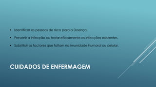  Identificar as pessoas de risco para a Doença.
 Prevenir a infecção ou tratar eficazmente as infecções existentes.
 Substituir os factores que faltam na imunidade humoral ou celular.

CUIDADOS DE ENFERMAGEM

 