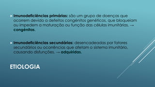  Imunodeficiências

primárias: são um grupo de doenças que
ocorrem devido a defeitos congénitos genéticos, que bloqueiam
ou impedem a maturação ou função das células imunitárias. →
congénitas.

 Imunodeficiências

secundárias: desencadeadas por fatores
secundários ou ocorrências que afetam o sistema imunitário,
causando disfunções. → adquiridas.

ETIOLOGIA

 