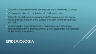 

Ocorrem, frequentemente, em pessoas com menos de 20 anos;



O sexo masculino é o mais afetado: 70% dos casos;



Estimativas efetuadas colocam a hipótese que uma em cada
cinco pessoas nos EUA e na Europa possuem imunodeficiência
primária;



A maioria das imunodeficiências primárias é autossómica ou
relacionada com o cromossoma X, e tem os padrões de herança
dominantes e recessivos;

EPIDEMIOLOGIA

 