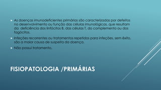 

As doenças imunodeficientes primárias são caracterizadas por defeitos
no desenvolvimento ou função das células imunológicas, que resultam
da deficiência dos linfócitos B, das células T, do complemento ou dos
fagócitos.



Infeções recorrentes ou tratamentos repetidos para infeções, sem êxito,
são a maior causa de suspeita da doença.



Não possui tratamento.

FISIOPATOLOGIA /PRIMÁRIAS

 