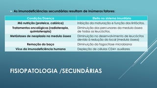 

As imunodeficiências secundárias resultam de inúmeros fatores:
Condição/Doença

Efeito no sistema imunitário

Má nutrição (proteica, calórica)

Inibição da maturação e função dos linfócitos.

Tratamentos oncológicos (radioterapia,
quimioterapia)

Diminuição dos percursores da medula óssea
de todos os leucócitos.

Metástases de neoplasia na medula óssea

Diminuição no desenvolvimento de leucócitos
devido à redução do local (medula óssea)

Remoção do baço
Vírus da imunodeficiência humana

Diminuição da fagocitose microbiana
Depleção de células CD4+ auxiliares

FISIOPATOLOGIA /SECUNDÁRIAS

 