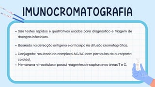 IMUNOCROMATOGRAFIA
São testes rápidos e qualitativos usados para diagnóstico e triagem de
doenças infeciosas.
Baseado na detecção antígeno e anticorpo na difusão cromotográfica.
Conjugado: resultado do complexo AG/AC com partículas de ouro/prata
coloidal.
Membrana nitrocelulose: possui reagentes de captura nas áreas T e C.
 